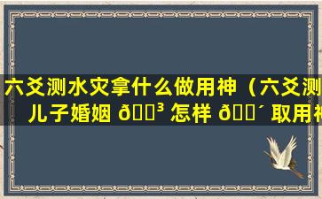 六爻测水灾拿什么做用神（六爻测儿子婚姻 🌳 怎样 🐴 取用神）